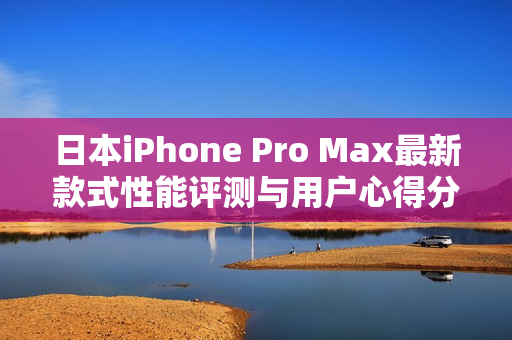 日本iPhone Pro Max最新款式性能评测与用户心得分享