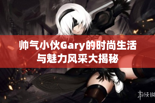 帅气小伙Gary的时尚生活与魅力风采大揭秘