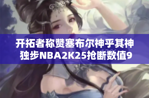 开拓者称赞塞布尔神乎其神 独步NBA2K25抢断数值98