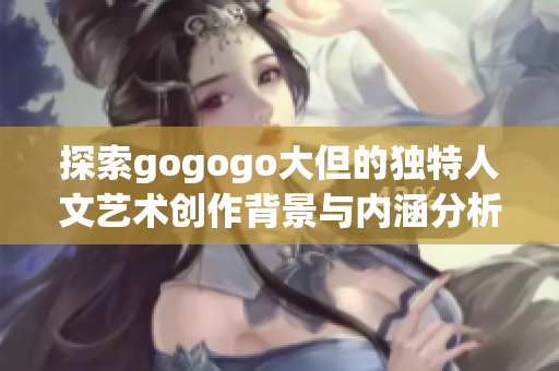 探索gogogo大但的独特人文艺术创作背景与内涵分析