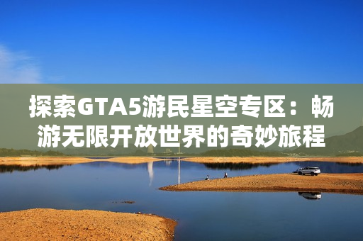 探索GTA5游民星空专区：畅游无限开放世界的奇妙旅程