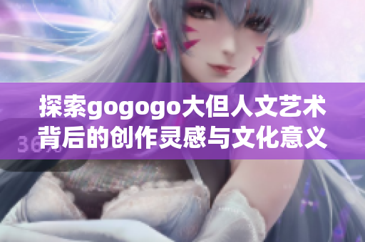 探索gogogo大但人文艺术背后的创作灵感与文化意义