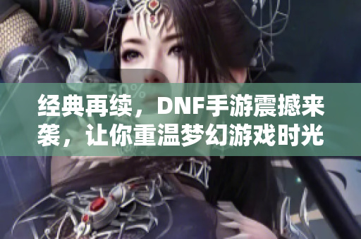 经典再续，DNF手游震撼来袭，让你重温梦幻游戏时光