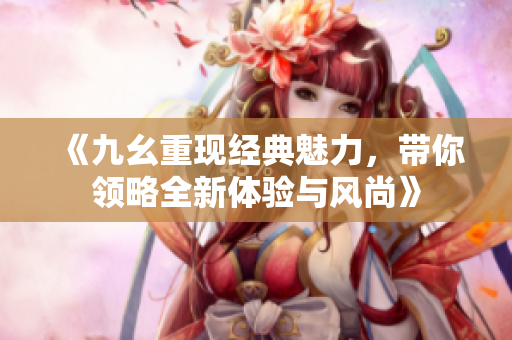 《九幺重现经典魅力，带你领略全新体验与风尚》