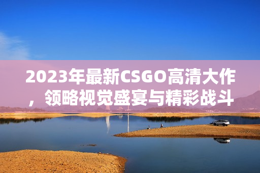 2023年最新CSGO高清大作，领略视觉盛宴与精彩战斗