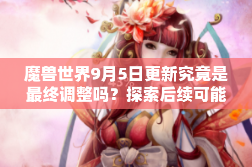 魔兽世界9月5日更新究竟是最终调整吗？探索后续可能性！