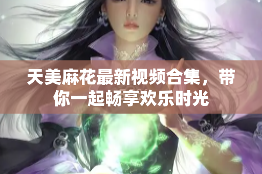 天美麻花最新视频合集，带你一起畅享欢乐时光