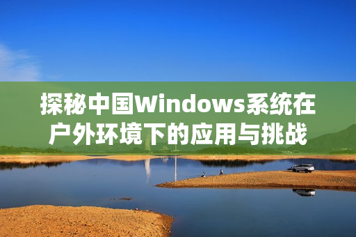 探秘中国Windows系统在户外环境下的应用与挑战