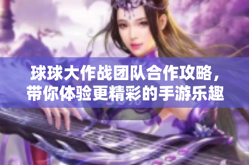 球球大作战团队合作攻略，带你体验更精彩的手游乐趣