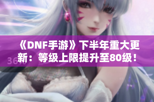 《DNF手游》下半年重大更新：等级上限提升至80级！