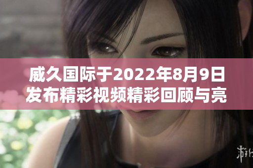 威久国际于2022年8月9日发布精彩视频精彩回顾与亮点解读