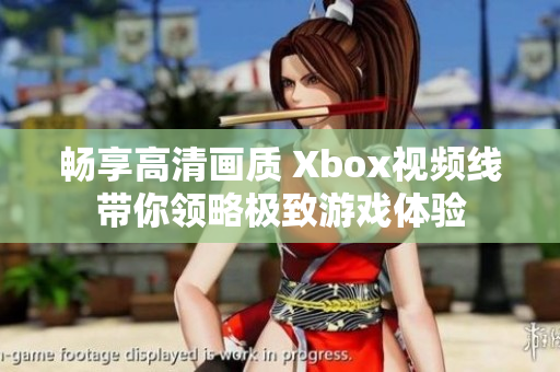 畅享高清画质 Xbox视频线带你领略极致游戏体验