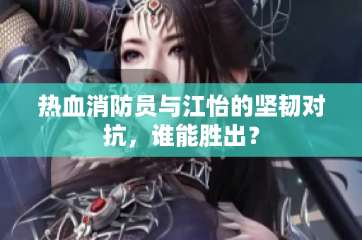 热血消防员与江怡的坚韧对抗，谁能胜出？