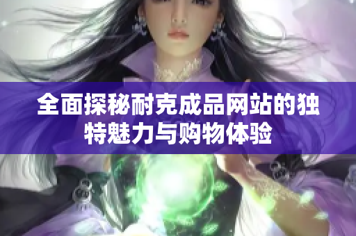 全面探秘耐克成品网站的独特魅力与购物体验