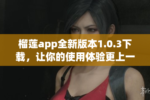 榴莲app全新版本1.0.3下载，让你的使用体验更上一层楼