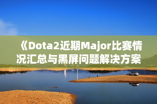 《Dota2近期Major比赛情况汇总与黑屏问题解决方案》