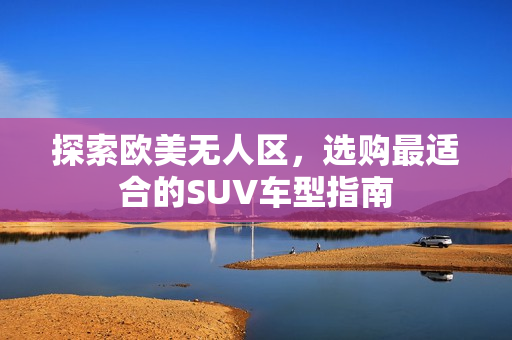 探索欧美无人区，选购最适合的SUV车型指南