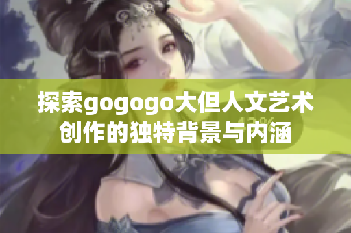 探索gogogo大但人文艺术创作的独特背景与内涵