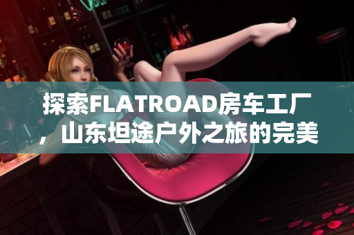 探索FLATROAD房车工厂，山东坦途户外之旅的完美选择