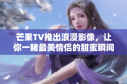 芒果TV推出浪漫影像，让你一睹最美情侣的甜蜜瞬间