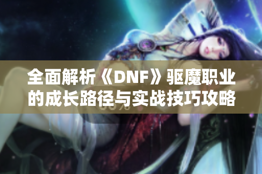 全面解析《DNF》驱魔职业的成长路径与实战技巧攻略