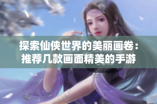 探索仙侠世界的美丽画卷：推荐几款画面精美的手游