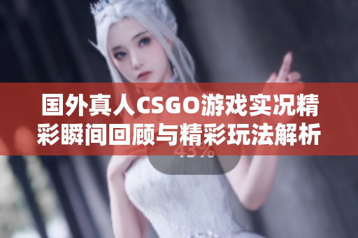 国外真人CSGO游戏实况精彩瞬间回顾与精彩玩法解析