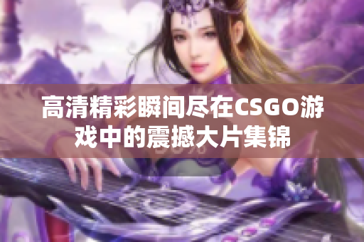 高清精彩瞬间尽在CSGO游戏中的震撼大片集锦