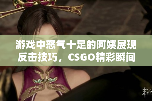 游戏中怒气十足的阿姨展现反击技巧，CSGO精彩瞬间回顾