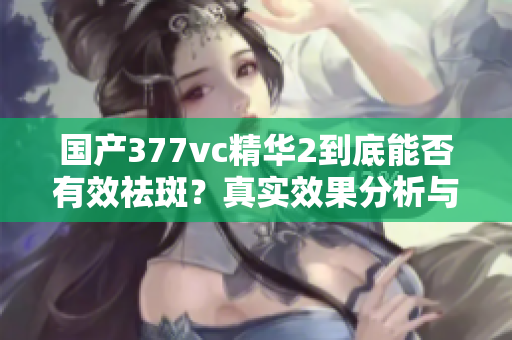 国产377vc精华2到底能否有效祛斑？真实效果分析与评价