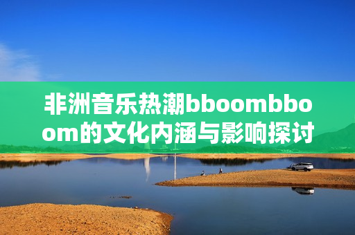 非洲音乐热潮bboombboom的文化内涵与影响探讨