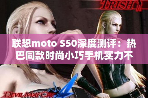 联想moto S50深度测评：热巴同款时尚小巧手机实力不凡