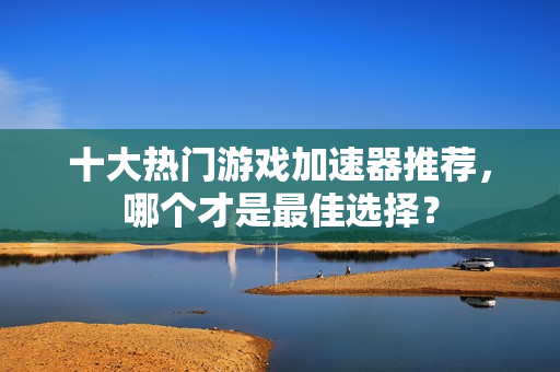 十大热门游戏加速器推荐，哪个才是最佳选择？