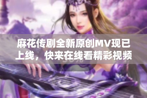 麻花传剧全新原创MV现已上线，快来在线看精彩视频！