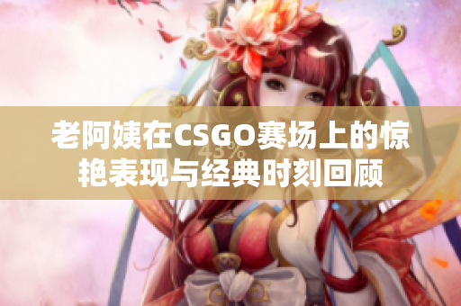 老阿姨在CSGO赛场上的惊艳表现与经典时刻回顾