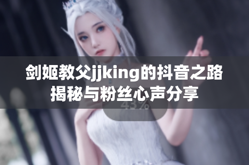 剑姬教父jjking的抖音之路揭秘与粉丝心声分享