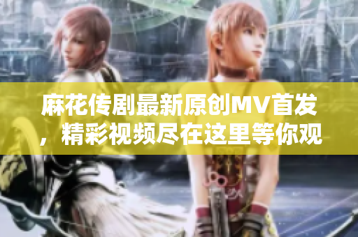 麻花传剧最新原创MV首发，精彩视频尽在这里等你观看