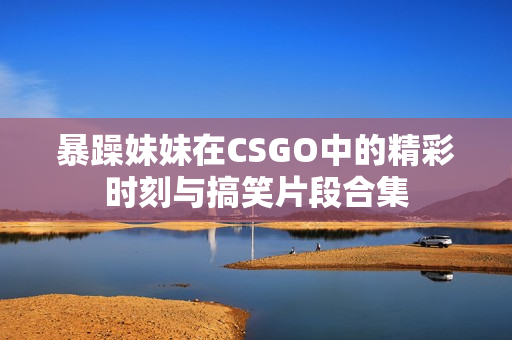 暴躁妹妹在CSGO中的精彩时刻与搞笑片段合集