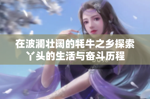 在波澜壮阔的牦牛之乡探索丫头的生活与奋斗历程