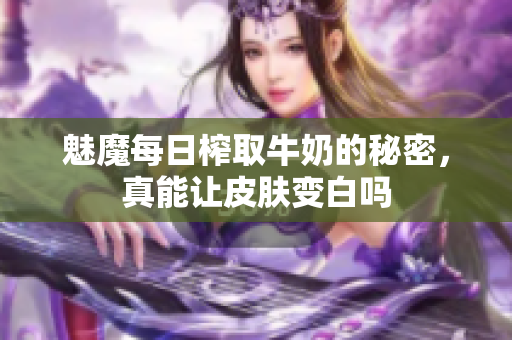 魅魔每日榨取牛奶的秘密，真能让皮肤变白吗