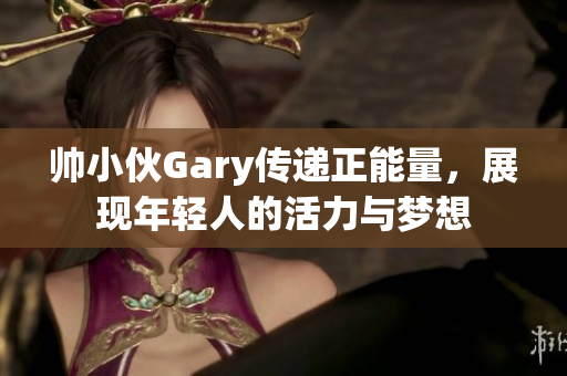 帅小伙Gary传递正能量，展现年轻人的活力与梦想