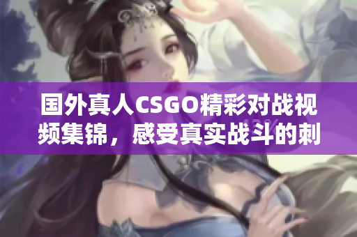 国外真人CSGO精彩对战视频集锦，感受真实战斗的刺激与乐趣