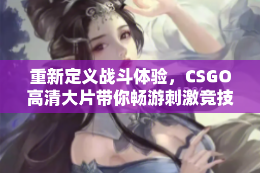 重新定义战斗体验，CSGO高清大片带你畅游刺激竞技世界