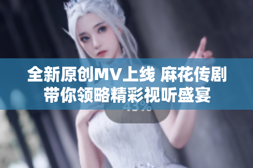 全新原创MV上线 麻花传剧带你领略精彩视听盛宴