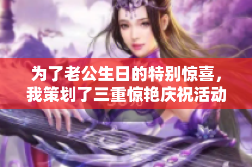 为了老公生日的特别惊喜，我策划了三重惊艳庆祝活动