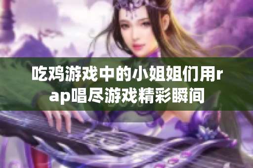 吃鸡游戏中的小姐姐们用rap唱尽游戏精彩瞬间