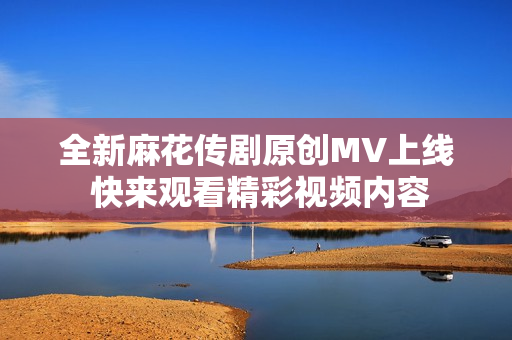 全新麻花传剧原创MV上线 快来观看精彩视频内容