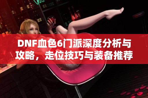 DNF血色6门派深度分析与攻略，走位技巧与装备推荐全攻略