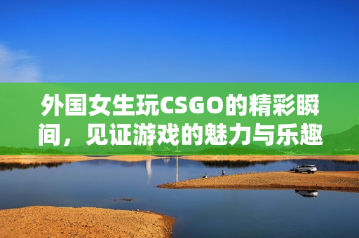 外国女生玩CSGO的精彩瞬间，见证游戏的魅力与乐趣