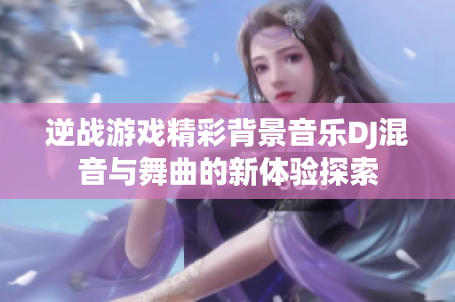 逆战游戏精彩背景音乐DJ混音与舞曲的新体验探索